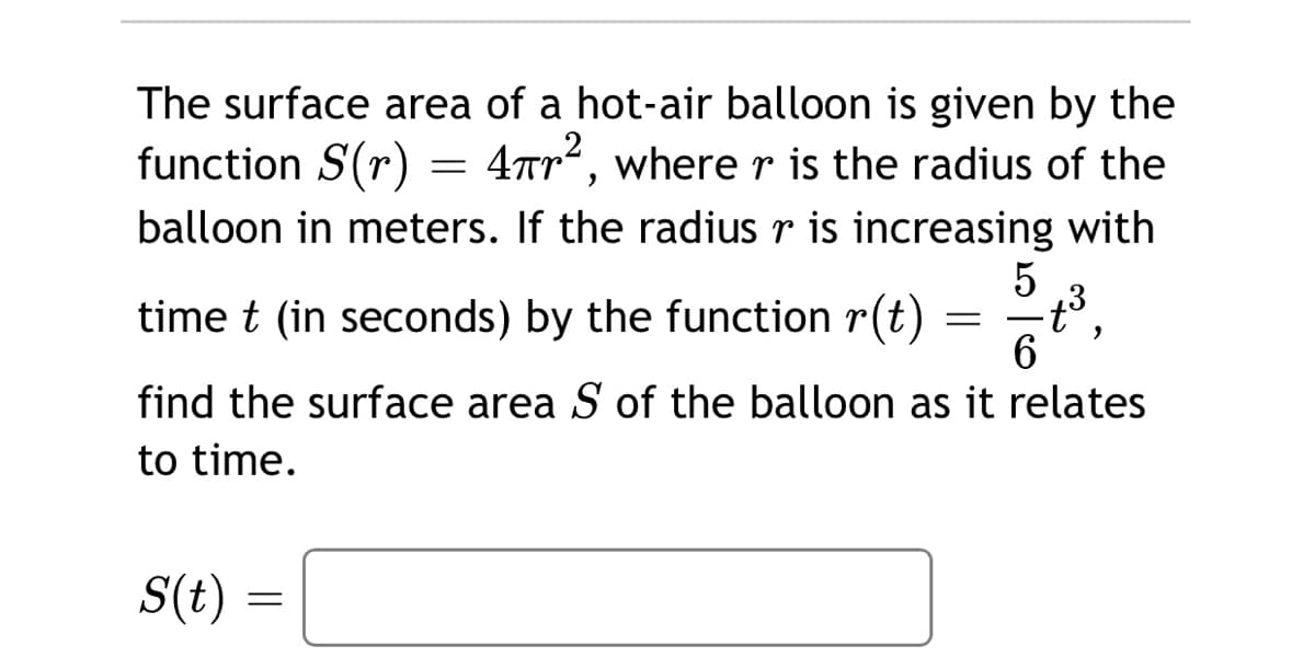 The surface area of a hot-air balloon is given by the
function S(r) =
4Tr, where r is the radius of the
balloon in meters. If the radius r is increasing with
time t (in seconds) by the function r(t)
find the surface area S of the balloon as it relates
to time.
S(t)
