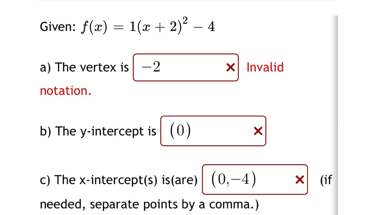 Given: f(x)
1(x + 2)² – 4
a) The vertex is -2
X Invalid
notation.
b) The y-intercept is (0)
c) The x-intercept(s) is(are) (0,-4)
(if
needed, separate points by a comma.)

