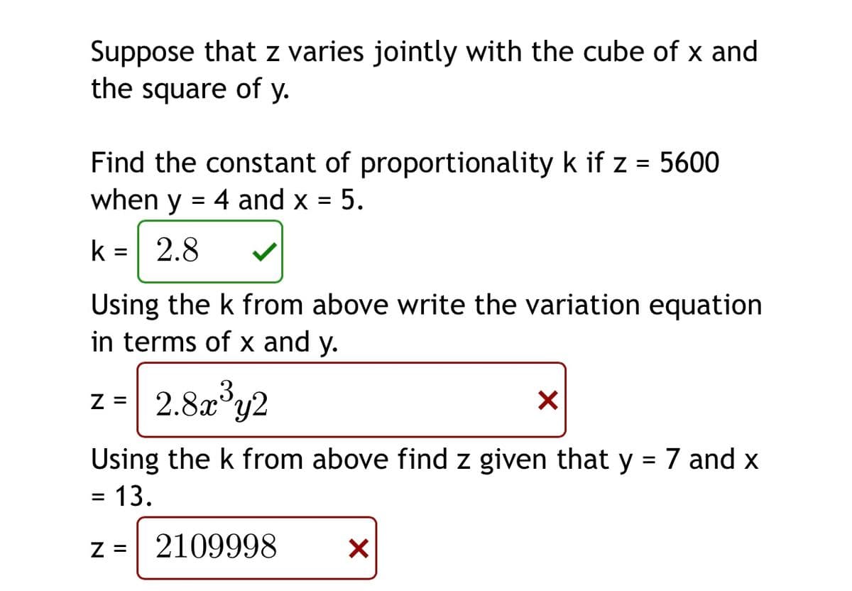 Suppose that z varies jointly with the cube of x and
the square of y.
Find the constant of proportionality k if z = 5600
when y
%3D
4 and x = 5.
k =| 2.8
%D
Using the k from above write the variation equation
in terms of x and y.
2.8a*y2
Z =
Using the k from above find z given that y = 7 and x
= 13.
%3D
z = 2109998
