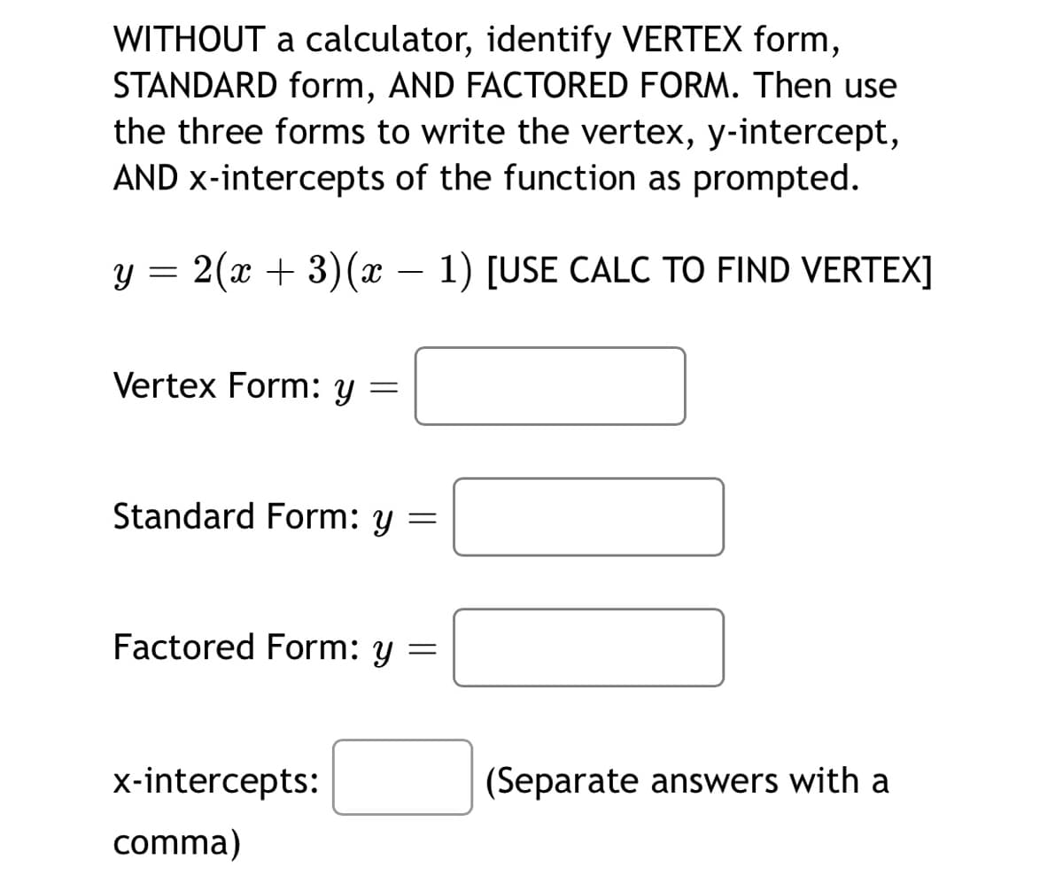 WITHOUT a calculator, identify VERTEX form,
STANDARD form, AND FACTORED FORM. Then use
the three forms to write the vertex, y-intercept,
AND x-intercepts of the function as prompted.
y = 2(x + 3)(x – 1) [USE CALC TO FIND VERTEX]
Vertex Form: y
Standard Form: y
Factored Form: y
X-intercepts:
(Separate answers with a
comma)
