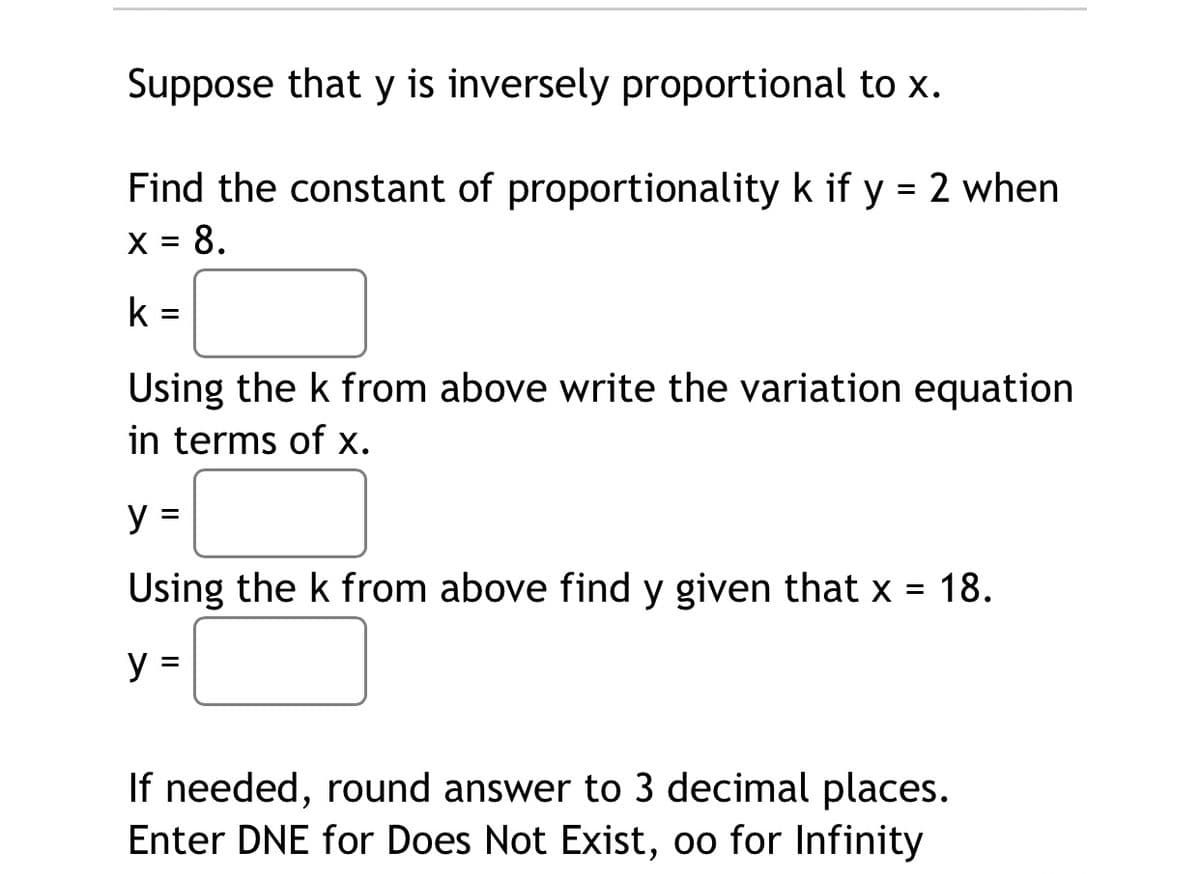 Suppose that y is inversely proportional to x.
Find the constant of proportionality k if y = 2 when
X = 8.
k =
Using the k from above write the variation equation
in terms of x.
y =
Using the k from above find y given that x = 18.
%3D
y =
If needed, round answer to 3 decimal places.
Enter DNE for Does Not Exist, oo for Infinity
