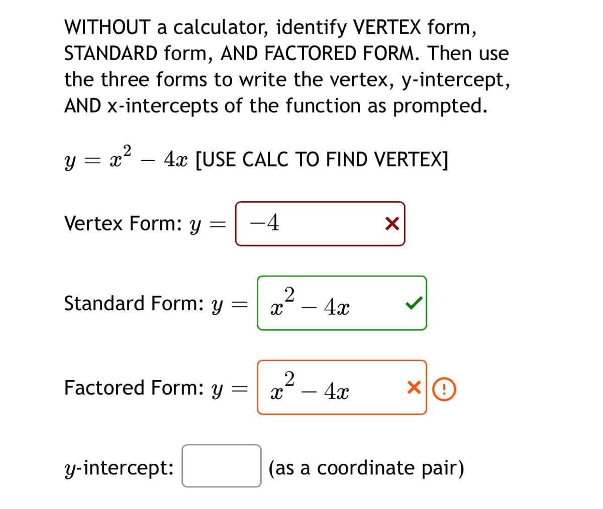 WITHOUT a calculator, identify VERTEX form,
STANDARD form, AND FACTORED FORM. Then use
the three forms to write the vertex, y-intercept,
AND x-intercepts of the function as prompted.
4x [USE CALC TO FIND VERTEX]
-
Vertex Form: y =
-4
Standard Form: y
x-
- 4x
-
Factored Form: y
2
- 4x
-
y-intercept:
(as a coordinate pair)
