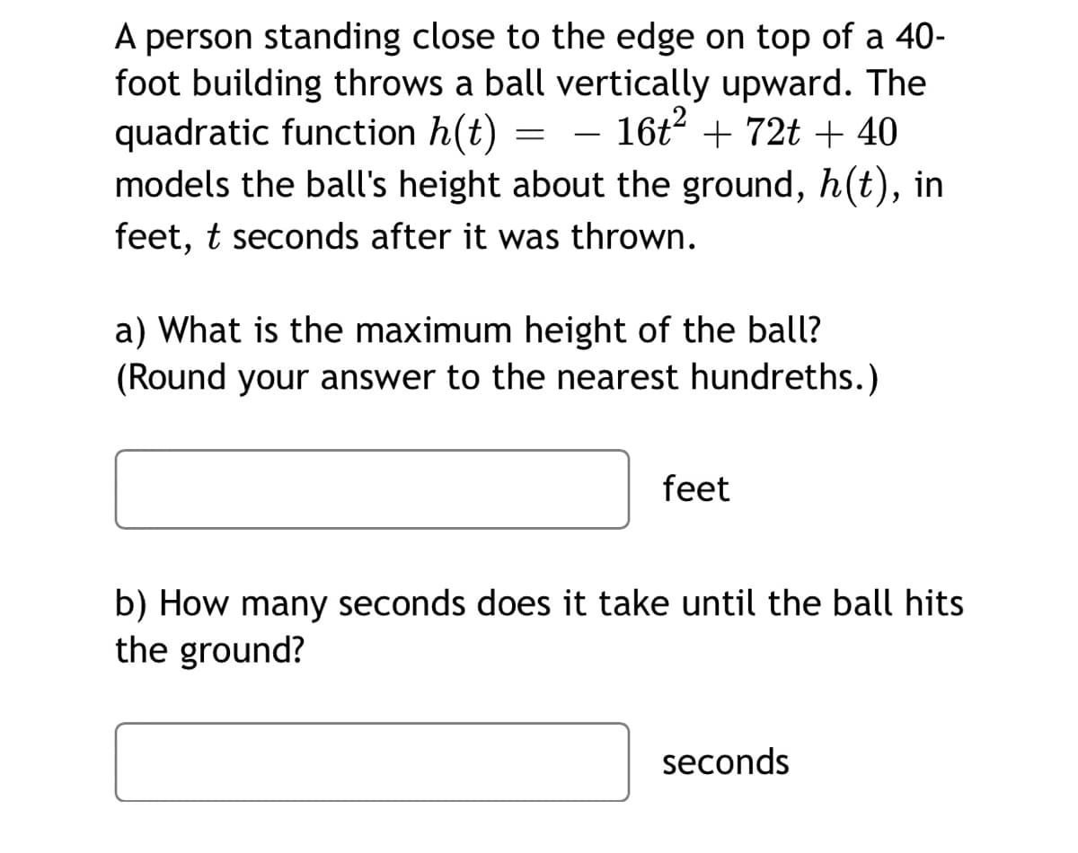 A person standing close to the edge on top of a 40-
foot building throws a ball vertically upward. The
quadratic function h(t) = – 16t + 72t + 40
models the ball's height about the ground, h(t), in
feet, t seconds after it was thrown.
a) What is the maximum height of the ball?
(Round your answer to the nearest hundreths.)
feet
b) How many seconds does it take until the ball hits
the ground?
seconds
