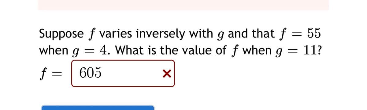 Suppose f varies inversely with g and that f = 55
when g = 4. What is the value of f when g = 11?
f =
605
