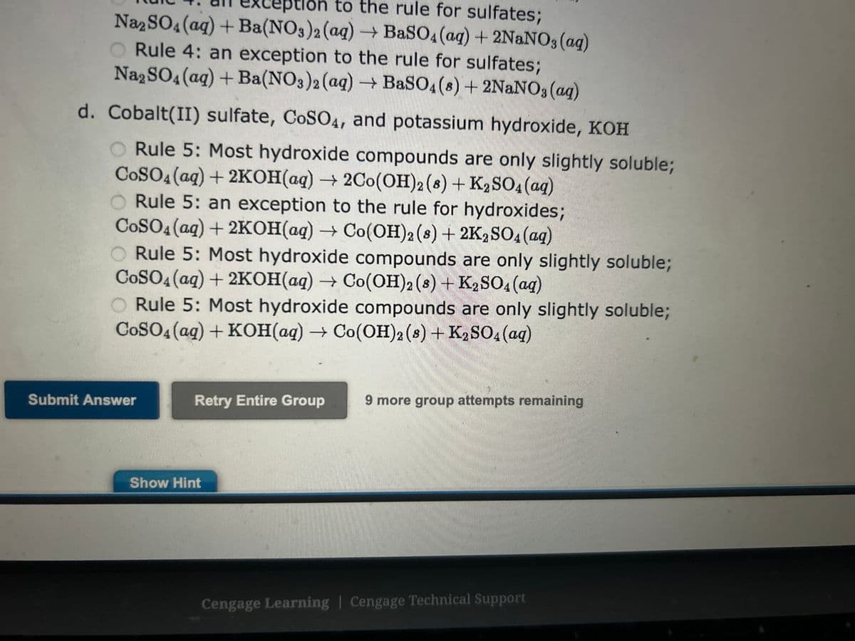 a. Rubidum chloride, RbC1, and sulfuric acid, H₂SO4
Rule 4: an exception to the rule for sulfates;
RbCl(aq) + H₂SO4 (aq) → Rb2 SO4(s) + HCl(aq)
O Rule 4: an exception to the rule for sulfates;
2RbCl(aq) + H₂SO4 (aq) → Rb₂SO4 (8) + 2HCl(aq)
Rule 4: an exception to the rule for sulfates;
2RbCl(aq) + H₂SO4 (aq) → Rb₂SO4 (aq) + 2HCl(aq)
No precipitate: both Rb2SO4 and HCI are soluble
RbCl(aq) + H₂SO4 (aq) → no precipitate
b. Potassium carbonate, K2CO3, and barium chloride, BaCl2
Rule 6: Most carbonate salts are only slightly soluble;
K₂CO3(aq) + BaCl₂ (aq) → BaCO3 (s) + 2KCl(aq)
O Rule 6: exeption to rule for carbonates;
2K₂CO3(aq) + BaCl₂ (aq) → BaCO3 (8) + 2KCl(aq)
Rule 6: Most carbonate salts are only slightly soluble;
K₂CO3(aq) + BaCl₂ (aq) → BaCO3(aq) + 2KCl(aq)
Rule 6: Most carbonate salts are only slightly soluble;
K₂CO3(aq) + BaCl₂ (aq) → BaCO3 (8) + KCl(aq)
c. Sodium sulfate, Na2SO4, and barium nitrate, Ba(NO3)2
O Rule 4: an exception to the rule for sulfates;
Na₂SO4 (aq) + Ba(NO3)2 (aq) → BaSO4 (8) + NaNO3(aq)
Rule 4: an exception to the rule for sulfates;
Na2SO4 (aq) + Ba(NO3)2 (aq) → BaSO4 (aq) + NaNO3(aq)
O Rule 4: an exception to the rule for sulfates;
Na₂SO4 (aq) + Ba(NO3)2 (aq) → BaSO4 (aq) + 2NaNO3(aq)
Rule 4: an exception to the rule for sulfates;
Na2SO4 (aq) + Ba(NO3)2 (aq) → BaSO4 (8) + 2NaNO3(aq)
d. Cobalt(II) sulfate, CoSO4, and potassium hydroxide, KOH
.
oluble.
Previa