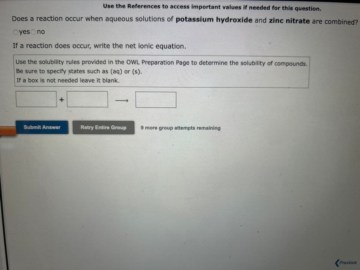 Use the References to access important values if needed for this question.
Does a reaction occur when aqueous solutions of iron(III) nitrate and aluminum sulfate are combined?
Oyes no
If a reaction does occur, write the net ionic equation.
Use the solubility rules provided in the OWL Preparation Page to determine the solubility of compounds.
Be sure to specify states such as (aq) or (s).
If a box is not needed leave it blank.
+
Submit Answer
Retry Entire Group
9 more group attempts remaining
Previous