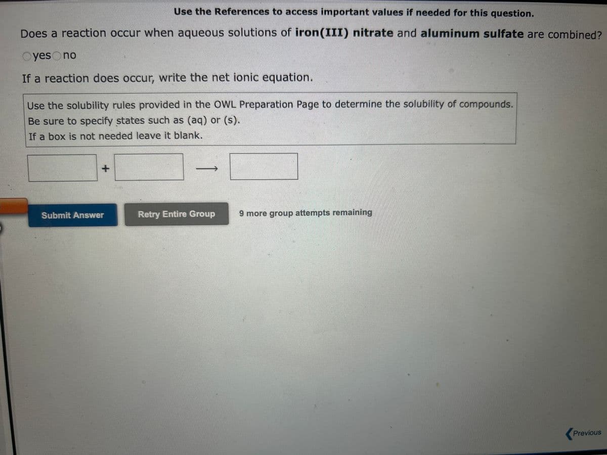 Use the References to access important values if needed for this question.
Does a reaction occur when aqueous solutions of iron(III) nitrate and aluminum sulfate are combined?
Oyes no
If a reaction does occur, write the net ionic equation.
Use the solubility rules provided in the OWL Preparation Page to determine the solubility of compounds.
Be sure to specify states such as (aq) or (s).
If a box is not needed leave it blank.
+
Submit Answer
Retry Entire Group
9 more group attempts remaining
Previous