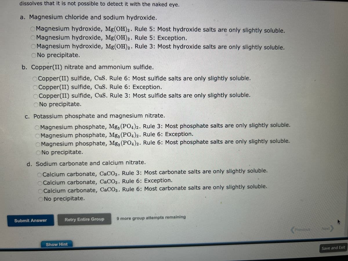 On the basis of the general solubility rules, predict the identity of the precipitate that forms when aqueous solutions of
the following substances are mixed.
General Rules for Solubility of Ionic Compounds (Salts) in Water at 25
°C.
1. Most nitrate (NO3) salts are soluble.
2. Most salts of
Na+,
K+, and
+
NH4 are soluble.
3. Most chloride salts are soluble. Notable exceptions are
AgCl,
PbCl2, and
Hg₂ Cl₂.
4. Most sulfate salts are soluble. Notable exceptions are
BaSO4,
PbSO4, and
CaSO4.
5. Most hydroxide compounds are only slightly soluble.* The important
exceptions are
NaOH and
KOH.
Ba(OH)2 and
Ca(OH)2 are only moderately soluble.
6. Most sulfide (
S²-), carbonate (
2-
CO3), and phosphate (
3-
PO4³) salts are only slightly soluble. *
*The terms insoluble and slightly soluble really mean the same thing: such a tiny amount
dissolves that it is not possible to detect it with the naked eye.
Show Hint
Previous
Next
Save and