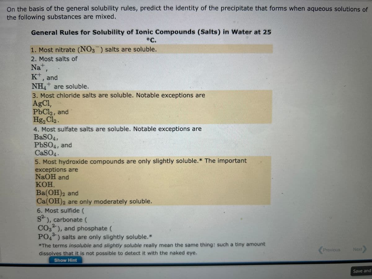 On the basis of the general solubility rules, predict the identity of the precipitate that forms when aqueous solutions of
the following substances are mixed.
General Rules for Solubility of Ionic Compounds (Salts) in Water at 25
°C.
1. Most nitrate (NO3) salts are soluble.
2. Most salts of
Na+,
K+, and
+
NH4 are soluble.
3. Most chloride salts are soluble. Notable exceptions are
AgCl,
PbCl2, and
Hg₂ Cl₂.
4. Most sulfate salts are soluble. Notable exceptions are
BaSO4,
PbSO4, and
CaSO4.
5. Most hydroxide compounds are only slightly soluble.* The important
exceptions are
NaOH and
KOH.
Ba(OH)2 and
Ca(OH)2 are only moderately soluble.
6. Most sulfide (
S²-), carbonate (
2-
CO3), and phosphate (
3-
PO4³) salts are only slightly soluble. *
*The terms insoluble and slightly soluble really mean the same thing: such a tiny amount
dissolves that it is not possible to detect it with the naked eye.
Show Hint
Previous
Next
Save and