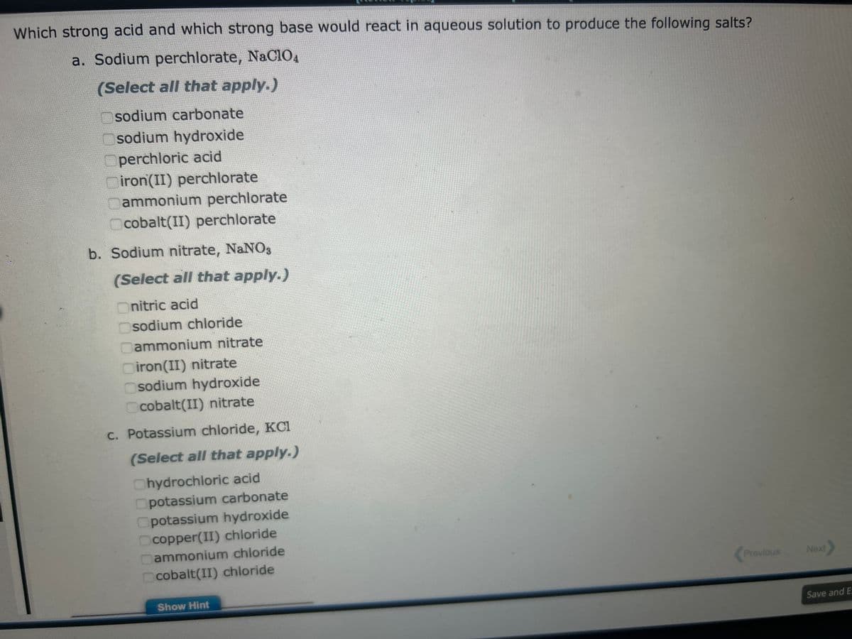 Which strong acid and which strong base would react in aqueous solution to produce the following salts?
a. Sodium perchlorate, NaC104
(Select all that apply.)
sodium carbonate
Osodium hydroxide
Operchloric acid
Diron(II) perchlorate
ammonium perchlorate
Ocobalt(II) perchlorate
b. Sodium nitrate, NaNO3
(Select all that apply.)
Onitric acid
sodium chloride
ammonium nitrate
iron(II) nitrate
Osodium hydroxide
Ocobalt(II) nitrate
c. Potassium chloride, KCI
(Select all that apply.)
Chydrochloric acid
potassium carbonate
Opotassium hydroxide
Ocopper(II) chloride
ammonium chloride
cobalt(II) chloride
Show Hint
Previous
Next>
Save and E