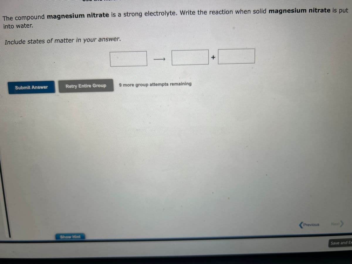 The compound magnesium nitrate is a strong electrolyte. Write the reaction when solid magnesium nitrate is put
into water.
Include states of matter in your answer.
Submit Answer
Retry Entire Group
Show Hint
9 more group attempts remaining
+
Previous
Next
Save and Ex