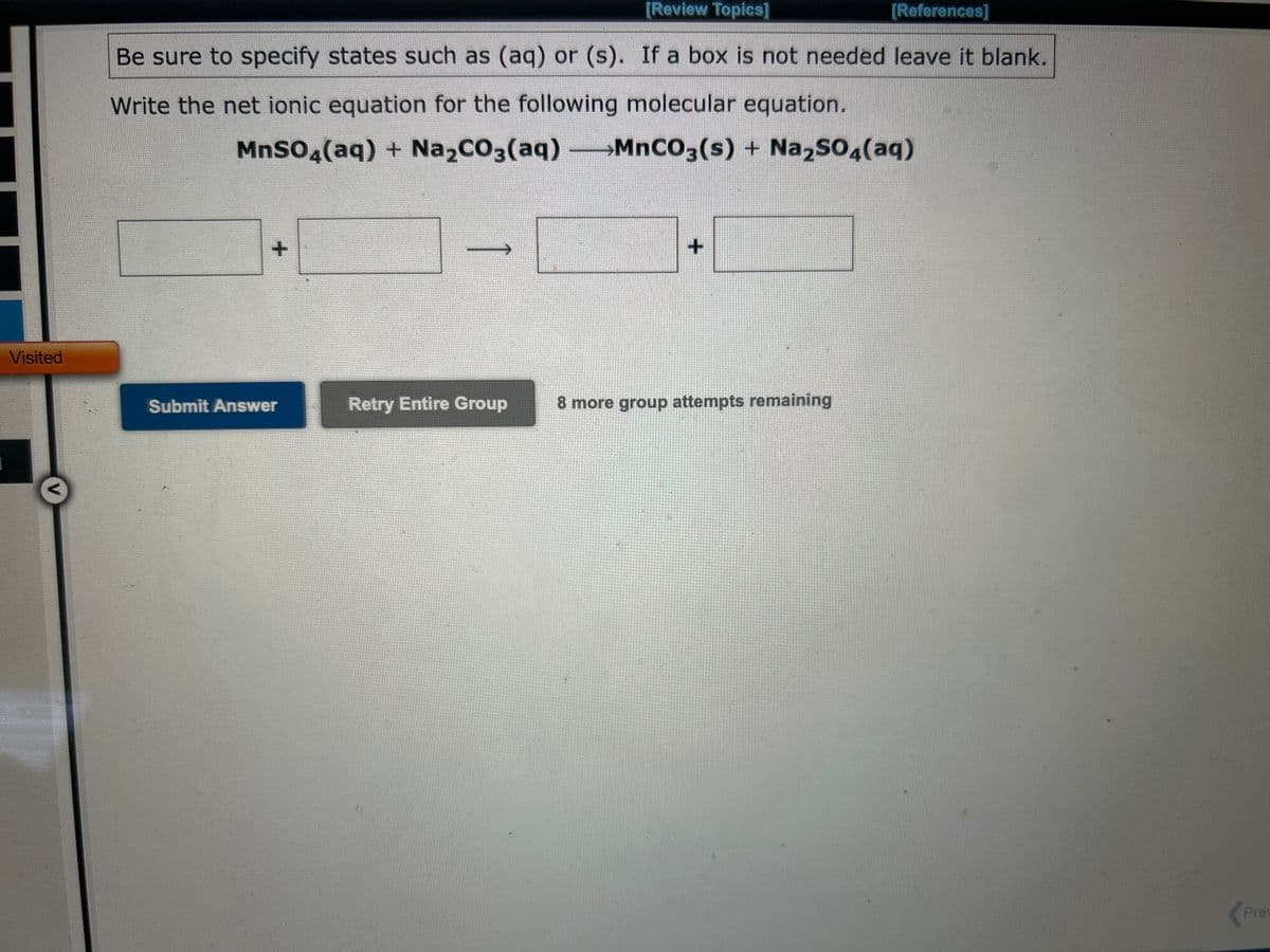 Visited
[Review Topics]
[References]
Be sure to specify states such as (aq) or (s). If a box is not needed leave it blank.
Write the net ionic equation for the following molecular equation.
MnSO4(aq) + Na₂CO3(aq) -MnCO3(s) + Na₂SO4(aq)
+
Submit Answer
->>
Retry Entire Group
+
8 more group attempts remaining
Prev