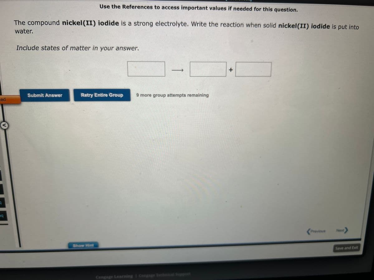 ed
3
3
eq
The compound nickel (II) iodide is a strong electrolyte. Write the reaction when solid nickel (II) iodide is put into
water.
Use the References to access important values if needed for this question.
Include states of matter in your answer.
Submit Answer
Retry Entire Group
Show Hint
9 more group attempts remaining
Cengage Learning Cengage Technical Support
+
Previous
Next
Save and Exit