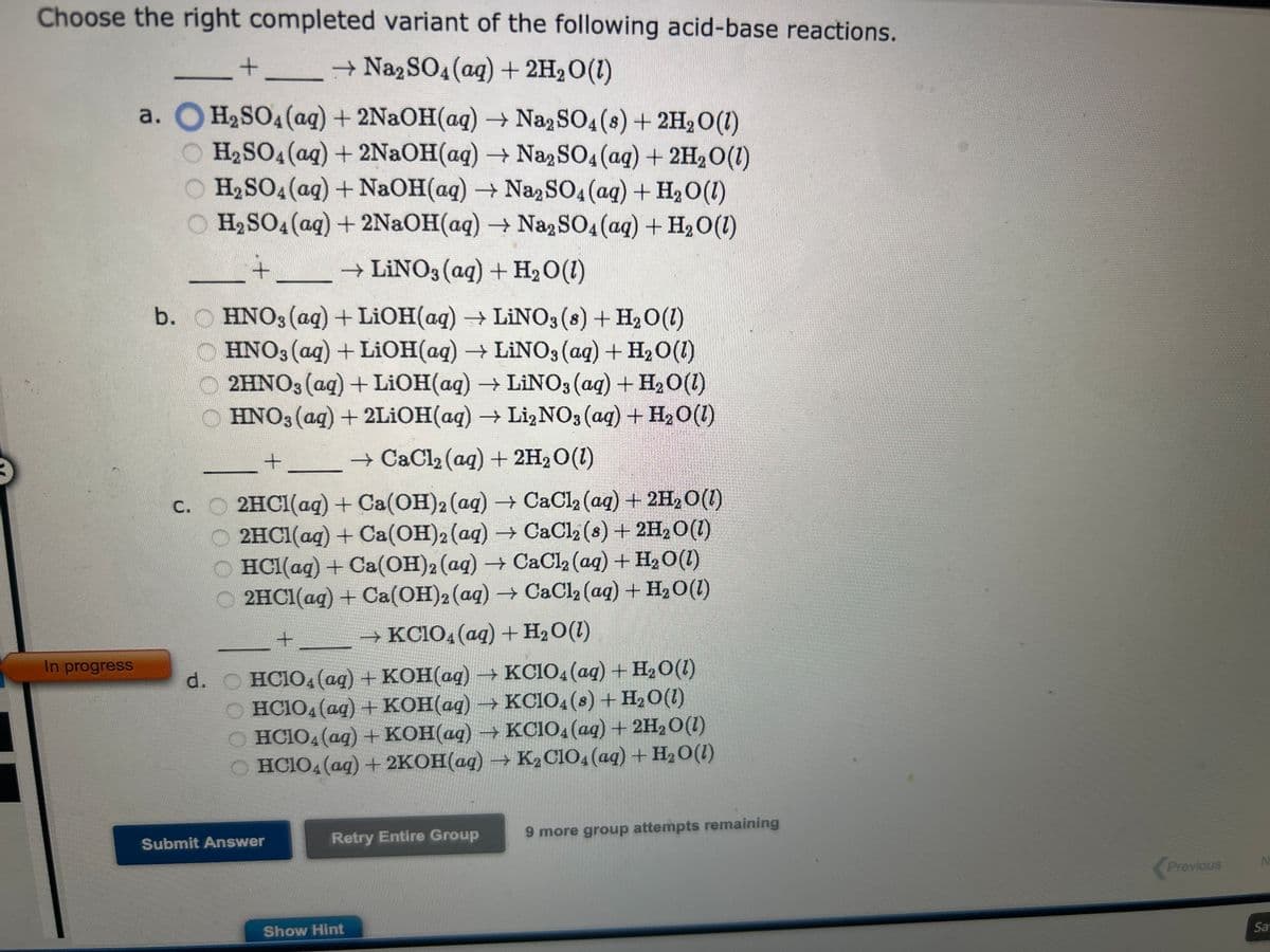 Choose the right completed variant of the following acid-base reactions.
+
→ Na₂SO4 (aq) + 2H₂O(1)
H₂SO4 (aq) + 2NaOH(aq) → Na2SO4 (8) + 2H₂O(1)
H₂SO4 (aq) + 2NaOH(aq) → Na2SO4 (aq) + 2H₂O(1)
H₂SO4 (aq) + NaOH(aq) → Na2SO4 (aq) + H₂O(l)
O H₂SO4 (aq) + 2NaOH(aq) → Na2SO4 (aq) + H₂O(1)
→ LINO3(aq) + H₂O(1)
+
In progress
a.
b. HNO3(aq) + LiOH(aq) → LiNO3 (8) + H₂O (1)
HNO3(aq) + LiOH(aq) → LiNO3(aq) + H₂O(1)
2HNO3(aq) + LiOH(aq) → LiNO3(aq) + H₂O(1)
OHNO3(aq) + 2LiOH(aq) → Li₂NO3(aq) + H₂O(1)
→ CaCl₂ (aq) + 2H₂O(1)
+
c. 2HCl(aq) + Ca(OH)2 (aq) → CaCl₂ (aq) + 2H₂O(1)
O2HCl(aq) + Ca(OH)2 (aq) → CaCl2 (s) + 2H₂O(l)
HCl(aq) + Ca(OH)2 (aq) → CaCl₂ (aq) + H₂O(l)
O 2HCl(aq) + Ca(OH)2 (aq) → CaCl₂ (aq) + H₂O(1)
→ KClO4(aq)+H,O(l)
+
d. HCIO4 (aq) + KOH(aq) →KCIO4 (aq) + H₂O(1)
HCIO4 (aq) + KOH(aq) → KC1O4 (8) + H₂O(1)
HCIO4 (aq) + KOH(aq) → KC1O4 (aq) + 2H₂O(1)
OHCIO4 (aq) + 2KOH(aq) → K₂C1O4 (aq) + H₂O(1)
Submit Answer
Retry Entire Group
Show Hint
9 more group attempts remaining
Previous
N
Sa