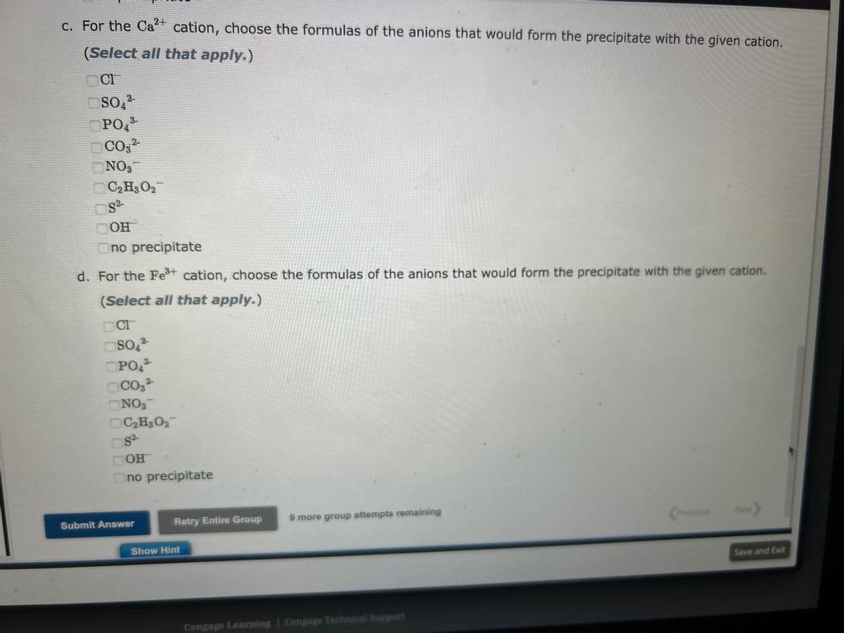 a. For the Agt cation, choose the formulas of the anions that would form the precipitate with the given cation.
(Select all that apply.)
OCH
SO4²-
OPO43
CO3²-
ONO3-
C₂H3 0₂7
8²-
OH
no precipitate
b. For the Ba²+ cation, choose the formulas of the anions that would form the precipitate with the given cation.
(Select all that apply.)
2-
CO3²-
OOH
2-
SO4²-
NO3
3-
OPO4³-
C₂H3 027
CI
no precipitate
2+
c. For the Ca²+ cation, choose the formulas of the anions that would form the precipitate with the given cation.
(Select all that apply.)
CI
2-
SO4²
Show Hint
Cengage Learning Cengage Technical Support
Previous
Next
Save and Exit