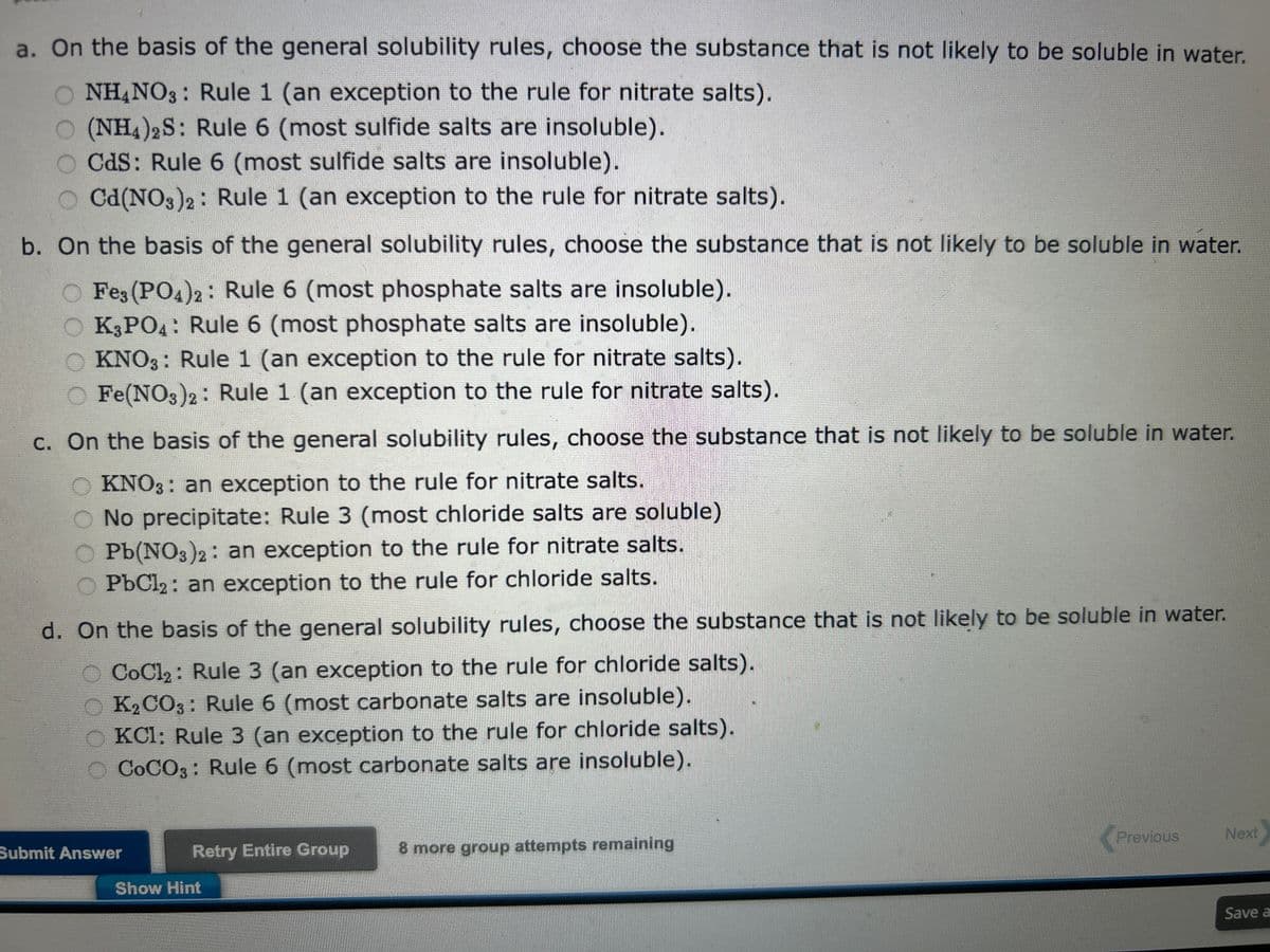 a. On the basis of the general solubility rules, choose the substance that is not likely to be soluble in water.
NH4NO3: Rule 1 (an exception to the rule for nitrate salts).
O (NH4)2S: Rule 6 (most sulfide salts are insoluble).
O Cds: Rule 6 (most sulfide salts are insoluble).
OCd(NO3)2: Rule 1 (an exception to the rule for nitrate salts).
b. On the basis of the general solubility rules, choose the substance that is not likely to be soluble in water.
Fe3(PO4)2: Rule 6 (most phosphate salts are insoluble).
O K3PO4: Rule 6 (most phosphate salts are insoluble).
O KNO3: Rule 1 (an exception to the rule for nitrate salts).
Fe(NO3)2: Rule 1 (an exception to the rule for nitrate salts).
c. On the basis of the general solubility rules, choose the substance that is not likely to be soluble in water.
OKNO3: an exception to the rule for nitrate salts.
No precipitate: Rule 3 (most chloride salts are soluble)
Pb(NO3)2: an exception to the rule for nitrate salts.
PbCl₂: an exception to the rule for chloride salts.
d. On the basis of the general solubility rules, choose the substance that is not likely to be soluble in water.
CoCl₂: Rule 3 (an exception to the rule for chloride salts).
K2CO3: Rule 6 (most carbonate salts are insoluble).
KC1: Rule 3 (an exception to the rule for chloride salts).
COCO3: Rule 6 (most carbonate salts are insoluble).
Submit Answer
Retry Entire Group
Show Hint
8 more group attempts remaining
Previous
Next
Save a