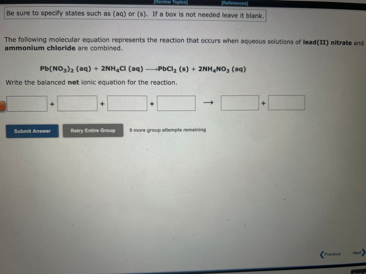 Be sure to specify states such as (aq) or (s). If a box is not needed leave it blank.
Write the net ionic equation for the following molecular equation.
3MnSO4(aq) + 2Na3PO4(aq) →Mn3(PO4)2(s) + 3Na₂SO4(aq)
+
Submit Answer
→1
Retry Entire Group
[References]
+
9 more group attempts remaining