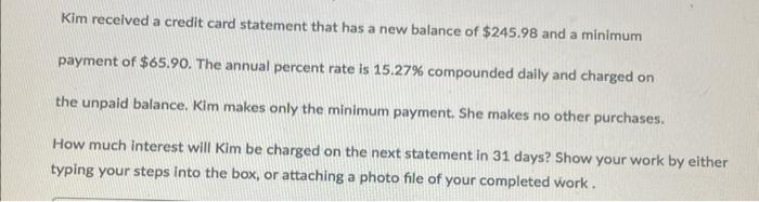 Kim received a credit card statement that has a new balance of $245.98 and a minimum
payment of $65.90. The annual percent rate is 15.27% compounded daily and charged on
the unpaid balance. Kim makes only the minimum payment. She makes no other purchases.
How much interest will Kim be charged on the next statement in 31 days? Show your work by either
typing your steps into the box, or attaching a photo file of your completed work.