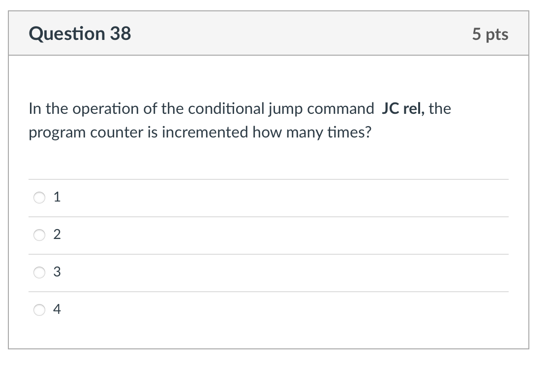 Question 38
In the operation of the conditional jump command JC rel, the
program counter is incremented how many times?
1
2
3
4
5 pts