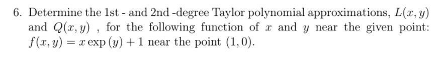 6. Determine the 1st - and 2nd -degree Taylor polynomial approximations, L(x, y)
and Q(x, y) , for the following function of x and y near the given point:
f(x, y) = x exp (y) + 1 near the point (1,0).
