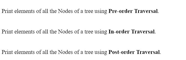 Print elements of all the Nodes of a tree using Pre-order Traversal.
Print elements of all the Nodes of a tree using In-order Traversal.
Print elements of all the Nodes of a tree using Post-order Traversal.
