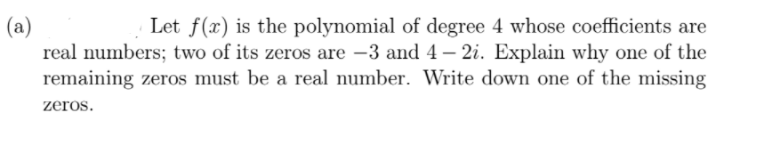 (a)
real numbers; two of its zeros are -3 and 4– 2i. Explain why one of the
remaining zeros must be a real number. Write down one of the missing
Let f(x) is the polynomial of degree 4 whose coefficients are
zeros.
