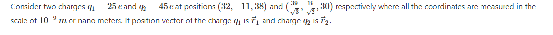 Consider two charges q1 = 25 e and q2 = 45 e at positions (32, -11, 38) and (, , 30) respectively where all the coordinates are measured in the
scale of 10-9 m or nano meters. If position vector of the charge q1 is T1 and charge q is 72.

