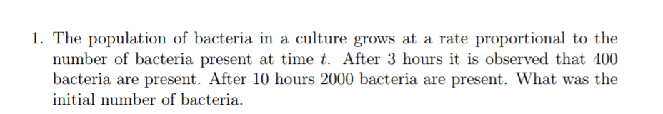 1. The population of bacteria in a culture grows at a rate proportional to the
number of bacteria present at time t. After 3 hours it is observed that 400
bacteria are present. After 10 hours 2000 bacteria are present. What was the
initial number of bacteria.

