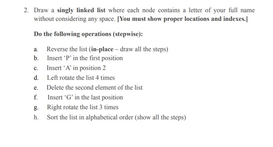 2. Draw a singly linked list where each node contains a letter of your full name
without considering any space. [You must show proper locations and indexes.]
Do the following operations (stepwise):
Reverse the list (in-place – draw all the steps)
Insert 'P' in the first position
а.
b.
с.
Insert 'A’ in position 2
d.
Left rotate the list 4 times
е.
Delete the second element of the list
f.
Insert 'G’ in the last position
g. Right rotate the list 3 times
h.
Sort the list in alphabetical order (show all the steps)
