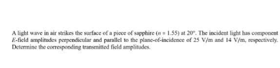 A light wave in air strikes the surface of a piece of sapphire (n = 1.55) at 20°. The incident light has component
E-field amplitudes perpendicular and parallel to the plane-of-incidence of 25 V/m and 14 V/m, respectivety.
Determine the corresponding transmitted field amplitudes.
