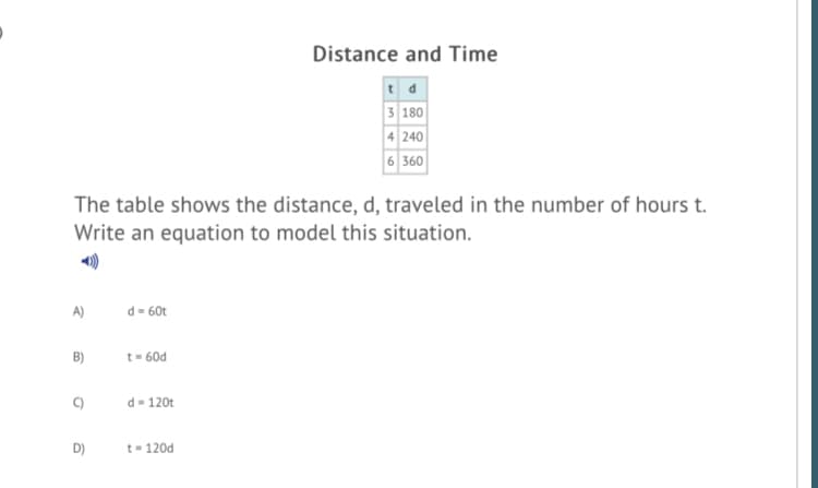 Distance and Time
3 180
4 240
6 360
The table shows the distance, d, traveled in the number of hours t.
Write an equation to model this situation.
A)
d= 60t
B)
t= 60d
d- 120t
D)
t- 120d
