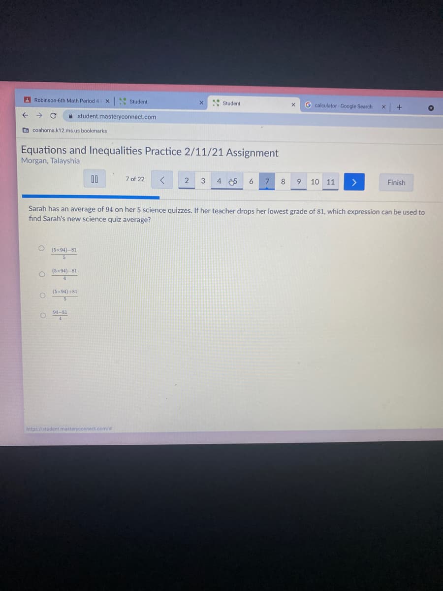 A Robinson-6th Math Period 4
* Student
* Student
G calculator - Google Search
+
->
A student.masteryconnect.com
D coahoma.k12.ms.us bookmarks
Equations and Inequalities Practice 2/11/21 Assignment
Morgan, Talayshia
00
7 of 22
4 5
6
8
9.
10 11
Finish
Sarah has an average of 94 on her 5 science quizzes. If her teacher drops her lowest grade of 81, which expression can be used to
find Sarah's new science quiz average?
O (5x94)-81
(5x94)-81
(5x94)+81
94-81
https://student.masteryconnect.com/#
