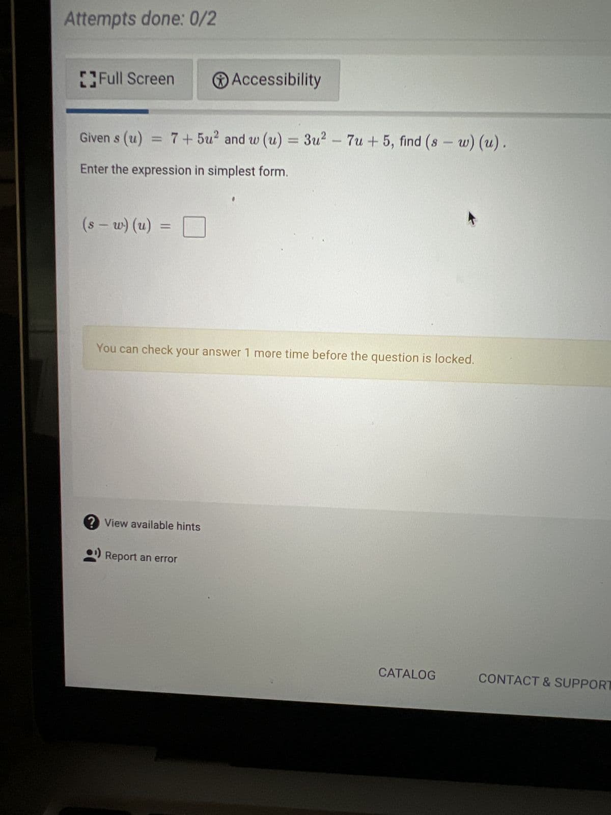 Attempts done: 0/2
Full Screen
Given s (u) = 7+ 5u² and w (u) = 3u² - 7u+ 5, find (sw) (u).
Enter the expression in simplest form.
(s-w) (u) =
Accessibility
You can check your answer 1 more time before the question is locked.
? View available hints
Report an error
CATALOG
CONTACT & SUPPORT