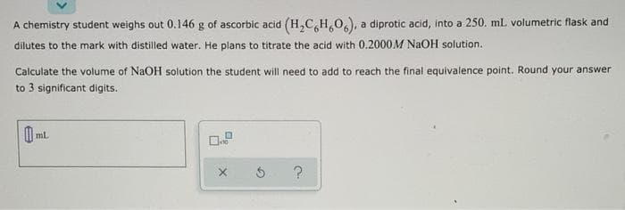 A chemistry student weighs out 0.146 g of ascorbic acid (H,C,H,0,), a diprotic acid, into a 250. ml volumetric flask and
dilutes to the mark with distilled water. He plans to titrate the acid with 0.2000M NaOH solution.
Calculate the volume of NaOH solution the student will need to add to reach the final equivalence point. Round your answer
to 3 significant digits.
ml
