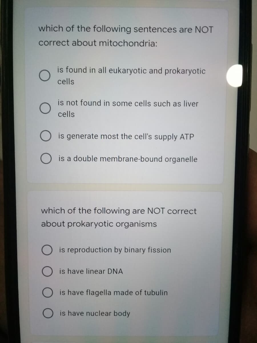 which of the following sentences are NOT
correct about mitochondria:
is found in all eukaryotic and prokaryotic
cells
is not found in some cells such as liver
cells
is generate most the cell's supply ATP
O is a double membrane-bound organelle
which of the following are NOT correct
about prokaryotic organisms
is reproduction by binary fission
is have linear DNA
is have flagella made of tubulin
is have nuclear body

