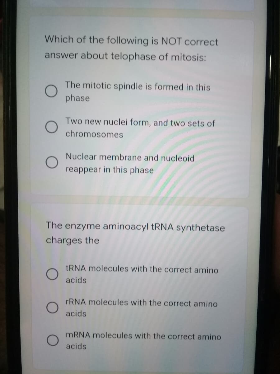 Which of the following is NOT correct
answer about telophase of mitosis:
The mitotic spindle is formed in this
phase
Two new nuclei form, and two sets of
chromosomes
Nuclear membrane and nucleoid
reappear in this phase
The enzyme aminoacyl TRNA synthetase
charges the
TRNA molecules with the correct amino
acids
FRNA molecules with the correct amino
acids
MRNA molecules with the correct amino
acids
