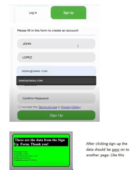 Log in
Sign Up
Please fill in this form to create an account
JOHN
LOPEZ
DEMOOMAIL COM
DEMOSGMAIL.COM
Confirm Password
Oloccept the Ierms of se & Privacu Policy
Sign Up
These are the data from the Sign
Up Form. Thank you!
After clicking sign up the
data should be pass on to
FirNam
LaamtOPEZ
Es-OEMOOMAIL.COM
Paserd- BAIA
another page. Like this
