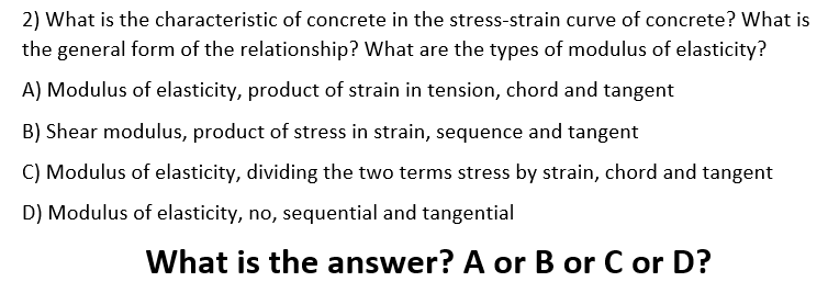 2) What is the characteristic of concrete in the stress-strain curve of concrete? What is
the general form of the relationship? What are the types of modulus of elasticity?
A) Modulus of elasticity, product of strain in tension, chord and tangent
B) Shear modulus, product of stress in strain, sequence and tangent
C) Modulus of elasticity, dividing the two terms stress by strain, chord and tangent
D) Modulus of elasticity, no, sequential and tangential
What is the answer? A or B or C or D?
