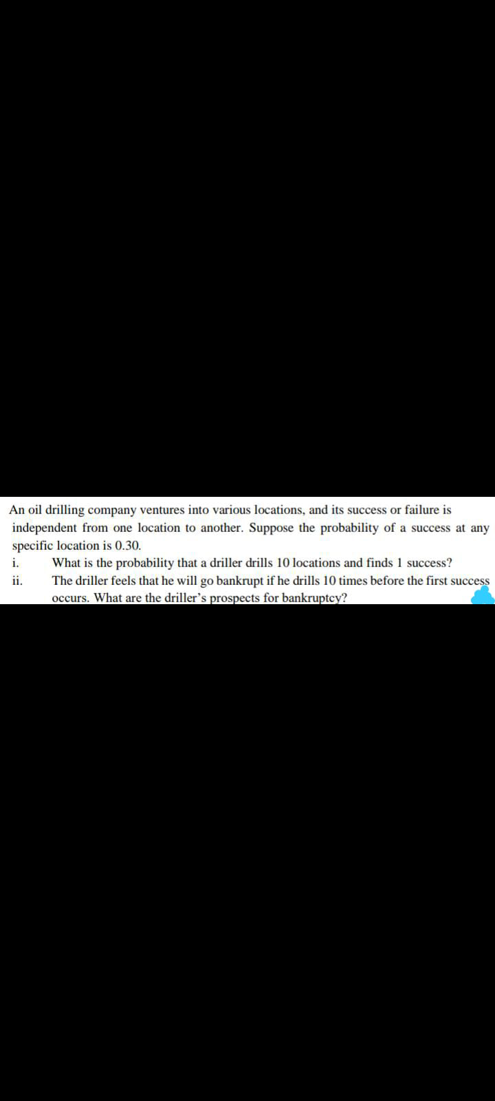 An oil drilling company ventures into various locations, and its success or failure is
independent from one location to another. Suppose the probability of a success at any
specific location is 0.30.
i.
What is the probability that a driller drills 10 locations and finds 1 success?
The driller feels that he will go bankrupt if he drills 10 times before the first success
occurs. What are the driller's prospects for bankruptcy?
ii.
