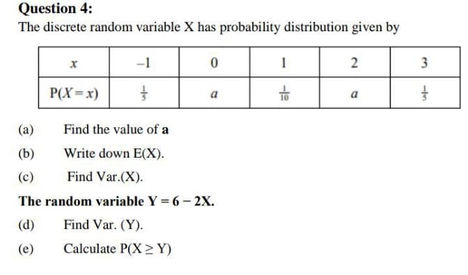 Question 4:
The discrete random variable X has probability distribution given by
-1
1
3
P(X=x)
to
a
a
(a)
Find the value of a
(b)
Write down E(X).
(c)
Find Var.(X).
The random variable Y = 6- 2X.
(d)
Find Var. (Y).
(e)
Calculate P(X >Y)
2.
