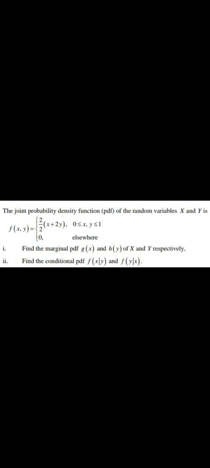 The joint probability density function (pdf) of the random variables X and Y is
(x+2y). 0sx, ys1
S(x, y)=(*+2»), 0sx, y S1
elsewhere
Find the marginal pdf g(x) and h(y) of X and Y respectively,
Find the conditional pdf f (x|y) and f(yx).
i.
ii.
