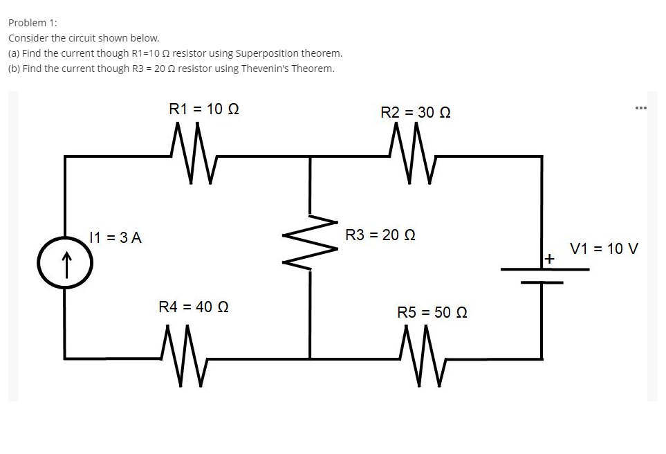 Problem 1:
Consider the circuit shown below.
(a) Find the current though R1=10 Q resistor using Superposition theorem.
(b) Find the current though R3 = 20 2 resistor using Thevenin's Theorem.
R1 = 10 Q
R2 = 30 2
...
11 3 A
R3 = 20 2
V1 = 10 V
R4 = 40 2
R5 = 50 2
