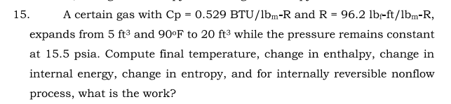 15.
A certain gas with Cp = 0.529 BTU/lbm-R and R = 96.2 lbr-ft/1bm-R,
expands from 5 ft³ and 90°F to 20 ft3 while the pressure remains constant
at 15.5 psia. Compute final temperature, change in enthalpy, change in
internal energy, change in entropy, and for internally reversible nonflow
process, what is the work?
