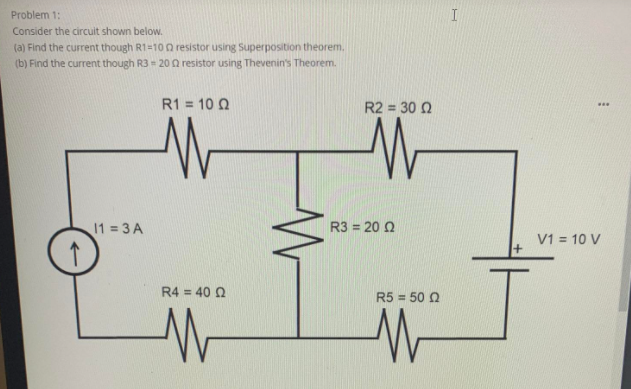 Problem 1:
Consider the circuit shown below.
(a) Find the current though R1=10 O resistor using Superposition theorem.
(b) Find the current though R3 = 20 a resistor using Thevenin's Theorem.
R1 = 10 Q
R2 = 30 0
...
11 3 A
R3 = 20 0
V1 = 10 V
R4 = 40 2
R5 = 50 Q

