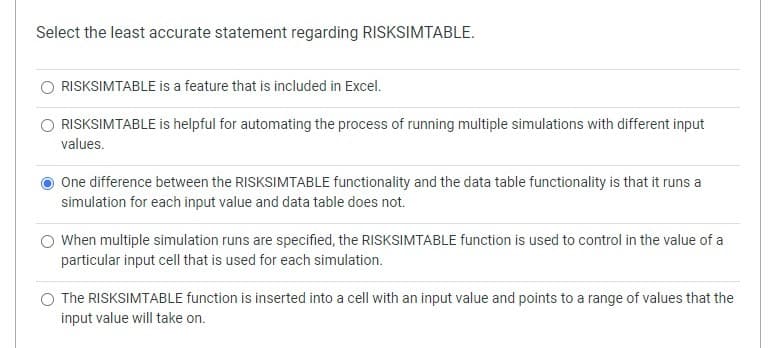 Select the least accurate statement regarding RISKSIMTABLE.
RISKSIMTABLE is a feature that is included in Excel.
RISKSIMTABLE is helpful for automating the process of running multiple simulations with different input
values.
One difference between the RISKSIMTABLE functionality and the data table functionality is that it runs a
simulation for each input value and data table does not.
O When multiple simulation runs are specified, the RISKSIMTABLE function is used to control in the value of a
particular input cell that is used for each simulation.
O The RISKSIMTABLE function is inserted into a cell with an input value and points to a range of values that the
input value will take on.
