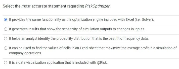 Select the most accurate statement regarding RiskOptimizer.
It provides the same functionality as the optimization engine included with Excel (i.e., Solver).
O It generates results that show the sensitivity of simulation outputs to changes in inputs.
O It helps an analyst identify the probability distribution that is the best fit of frequency data.
O It can be used to find the values of cells in an Excel sheet that maximize the average profit in a simulation of
company operations.
O It is a data visualization application that is included with @Risk.
