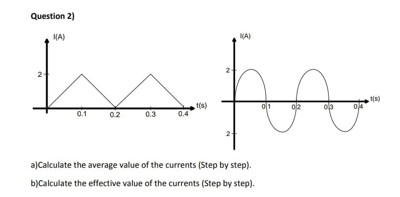 Question 2)
I(A)
I(A)
2-
2
to
t(s)
이1
이2
0,3
0.1
(s)
0.2
0.3
0.4
2
a)Calculate the average value of the currents (Step by step).
b)Calculate the effective value of the currents (Step by step).

