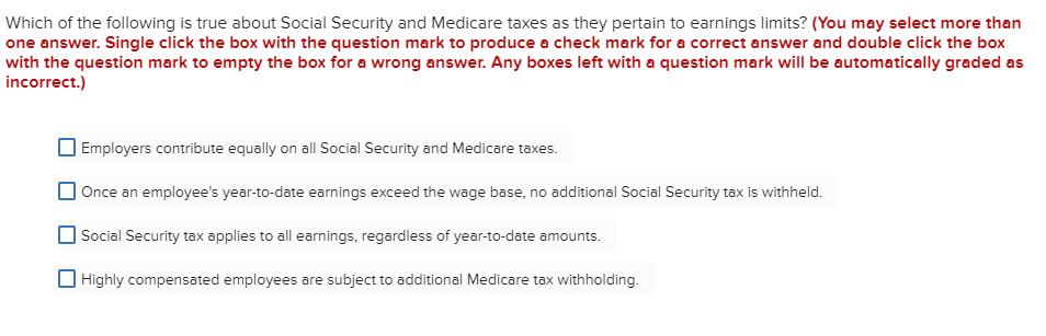 Which of the following is true about Social Security and Medicare taxes as they pertain to earnings limits? (You may select more than
one answer. Single click the box with the question mark to produce a check mark for a correct answer and double click the box
with the question mark to empty the box for a wrong answer. Any boxes left with a question mark will be automatically graded as
incorrect.)
Employers contribute equally on all Social Security and Medicare taxes.
Once an employee's year-to-date earnings exceed the wage base, no additional Social Security tax is withheld.
Social Security tax applies to all earnings, regardless of year-to-date amounts.
Highly compensated employees are subject to additional Medicare tax withholding.