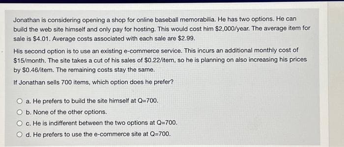 Jonathan is considering opening a shop for online baseball memorabilia. He has two options. He can
build the web site himself and only pay for hosting. This would cost him $2,000/year. The average item for
sale is $4.01. Average costs associated with each sale are $2.99.
His second option is to use an existing e-commerce service. This incurs an additional monthly cost of
$15/month. The site takes a cut of his sales of $0.22/item, so he is planning on also increasing his prices
by $0.46/item. The remaining costs stay the same.
If Jonathan sells 700 items, which option does he prefer?
a. He prefers to build the site himself at Q=700.
b. None of the other options.
c. He is indifferent between the two options at Q=700.
d. He prefers to use the e-commerce site at Q=700.