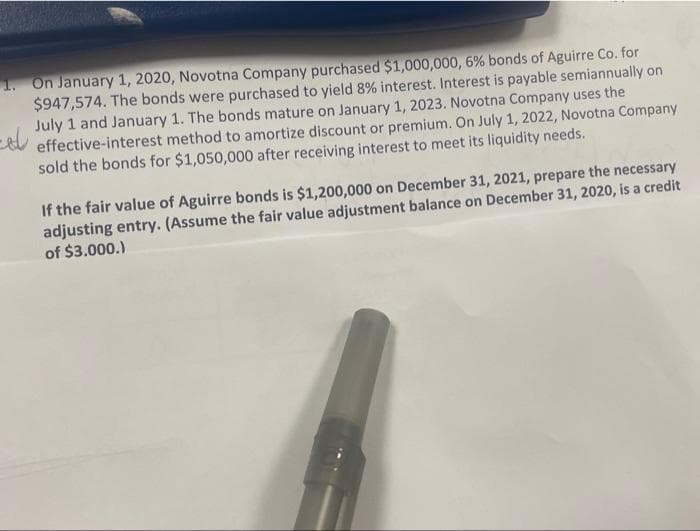 -dl
1. On January 1, 2020, Novotna Company purchased $1,000,000, 6 % bonds of Aguirre Co. for
$947,574. The bonds were purchased to yield 8% interest. Interest is payable semiannually on
July 1 and January 1. The bonds mature on January 1, 2023. Novotna Company uses the
effective-interest method to amortize discount or premium. On July 1, 2022, Novotna Company
sold the bonds for $1,050,000 after receiving interest to meet its liquidity needs.
If the fair value of Aguirre bonds is $1,200,000 on December 31, 2021, prepare the necessary
adjusting entry. (Assume the fair value adjustment balance on December 31, 2020, is a credit
of $3.000.)